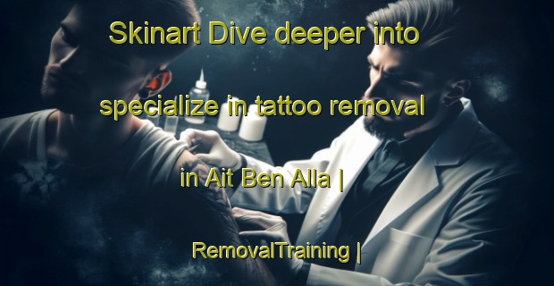 Skinart Dive deeper into specialize in tattoo removal in Ait Ben Alla | RemovalTraining | RemovalClasses | SkinartTraining-Morocco